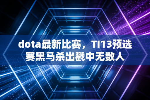 dota最新比赛，TI13预选赛黑马杀出戳中无数人