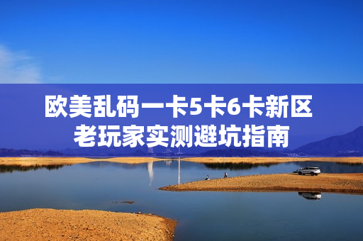 欧美乱码一卡5卡6卡新区 老玩家实测避坑指南