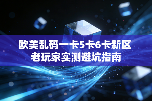 欧美乱码一卡5卡6卡新区 老玩家实测避坑指南