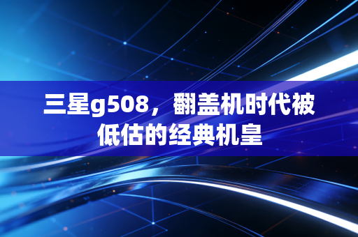 三星g508,翻盖机时代被低估的经典机皇