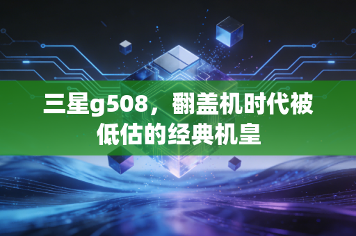 三星g508,翻盖机时代被低估的经典机皇