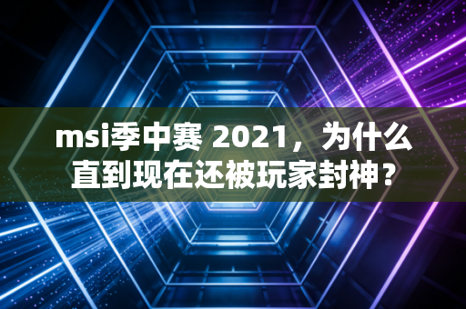 msi季中赛 2021，为什么直到现在还被玩家封神？