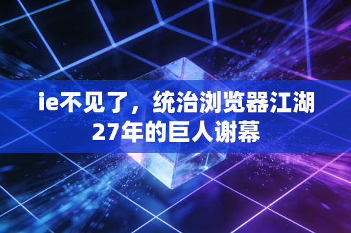 ie不见了，统治浏览器江湖27年的巨人谢幕