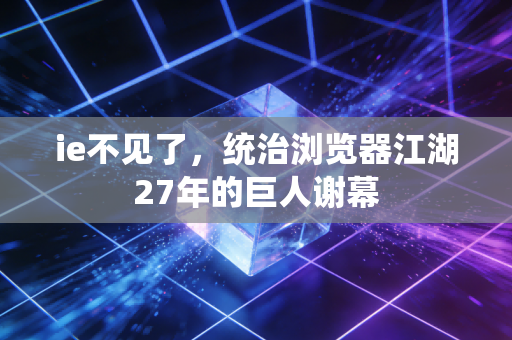 ie不见了，统治浏览器江湖27年的巨人谢幕