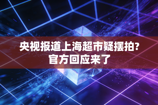 央视报道上海超市疑摆拍?官方回应来了