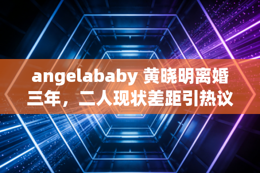 angelababy 黄晓明离婚三年,二人现状差距引热议