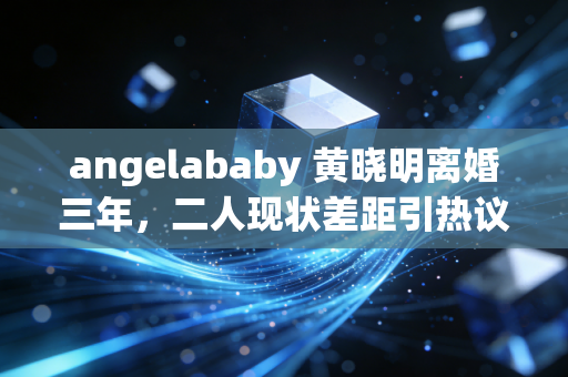 angelababy 黄晓明离婚三年,二人现状差距引热议