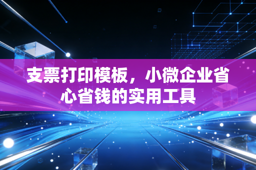 支票打印模板，小微企业省心省钱的实用工具