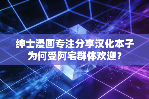 绅士漫画专注分享汉化本子为何受阿宅群体欢迎？