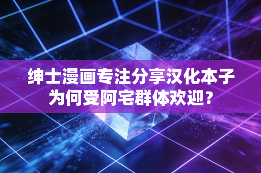 绅士漫画专注分享汉化本子为何受阿宅群体欢迎？