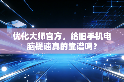 优化大师官方，给旧手机电脑提速真的靠谱吗？