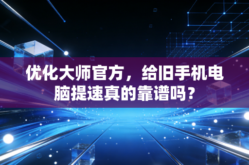 优化大师官方，给旧手机电脑提速真的靠谱吗？