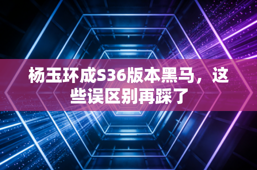 杨玉环成S36版本黑马，这些误区别再踩了