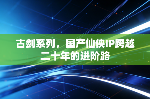 古剑系列，国产仙侠IP跨越二十年的进阶路