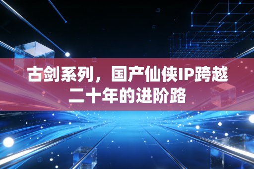 古剑系列，国产仙侠IP跨越二十年的进阶路