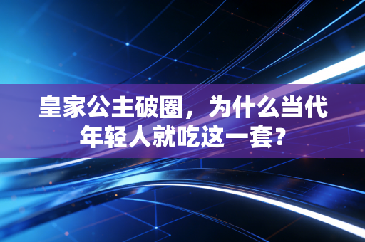 皇家公主破圈,为什么当代年轻人就吃这一套?