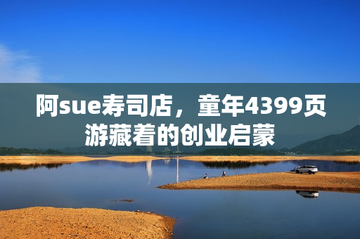 阿sue寿司店，童年4399页游藏着的创业启蒙
