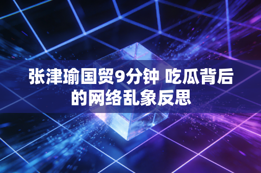 张津瑜国贸9分钟 吃瓜背后的网络乱象反思