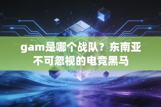 gam是哪个战队？东南亚不可忽视的电竞黑马