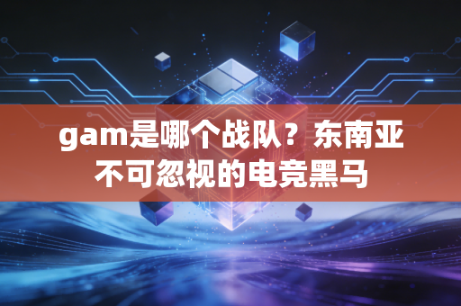 gam是哪个战队？东南亚不可忽视的电竞黑马