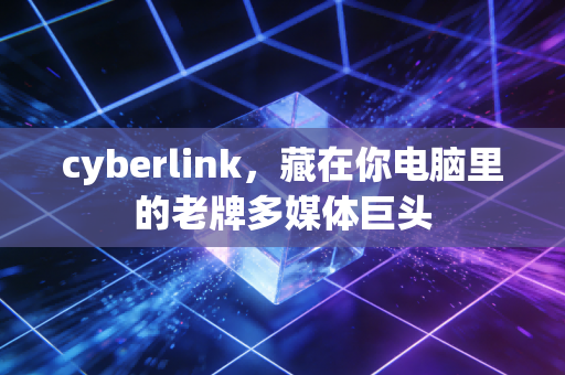 cyberlink，藏在你电脑里的老牌多媒体巨头