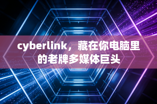 cyberlink，藏在你电脑里的老牌多媒体巨头