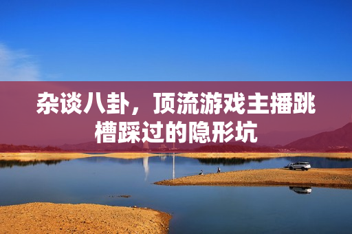 杂谈八卦,顶流游戏主播跳槽踩过的隐形坑