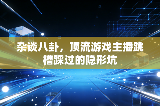 杂谈八卦,顶流游戏主播跳槽踩过的隐形坑