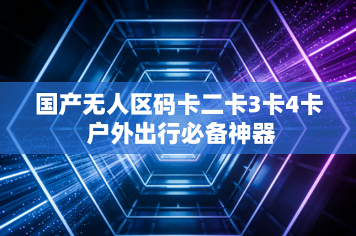 国产无人区码卡二卡3卡4卡 户外出行必备神器