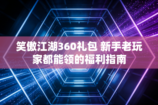笑傲江湖360礼包 新手老玩家都能领的福利指南