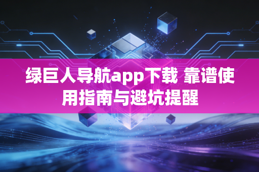 绿巨人导航app下载 靠谱使用指南与避坑提醒