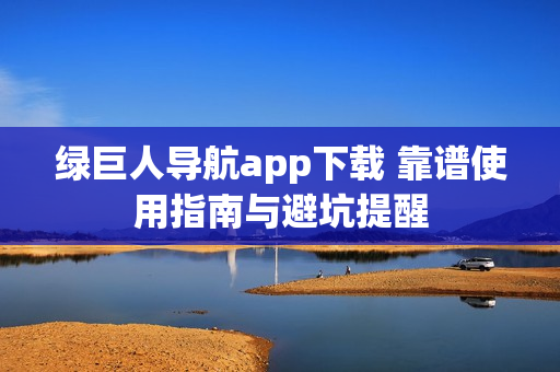 绿巨人导航app下载 靠谱使用指南与避坑提醒