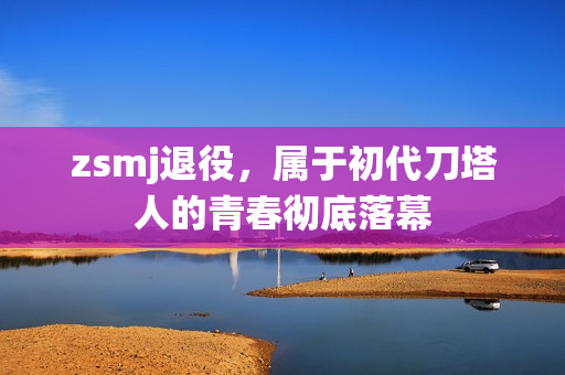 zsmj退役，属于初代刀塔人的青春彻底落幕
