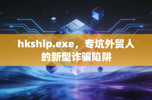 hkship.exe,专坑外贸人的新型诈骗陷阱