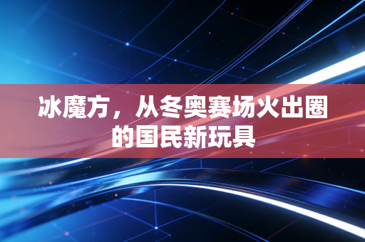 冰魔方,从冬奥赛场火出圈的国民新玩具