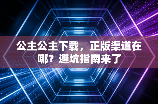 公主公主下载，正版渠道在哪？避坑指南来了