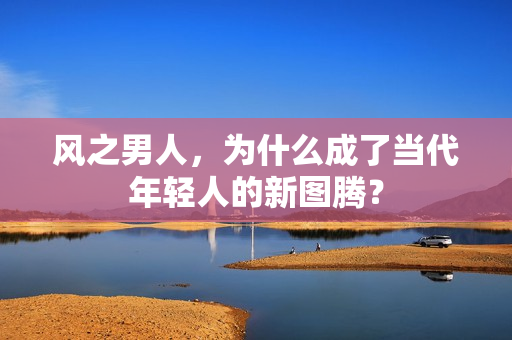 风之男人，为什么成了当代年轻人的新图腾？
