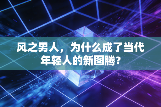 风之男人，为什么成了当代年轻人的新图腾？