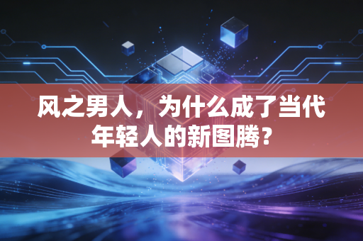 风之男人,为什么成了当代年轻人的新图腾?