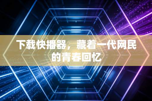 下载快播器,藏着一代网民的青春回忆