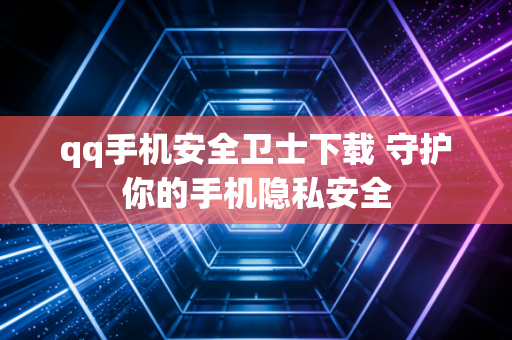 qq手机安全卫士下载 守护你的手机隐私安全