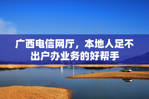 广西电信网厅,本地人足不出户办业务的好帮手