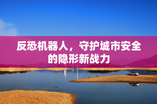反恐机器人,守护城市安全的隐形新战力