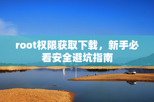 root权限获取下载，新手必看安全避坑指南