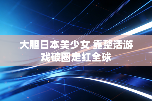 大胆日本美少女 靠整活游戏破圈走红全球