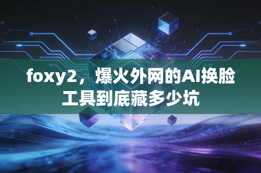 foxy2,爆火外网的AI换脸工具到底藏多少坑