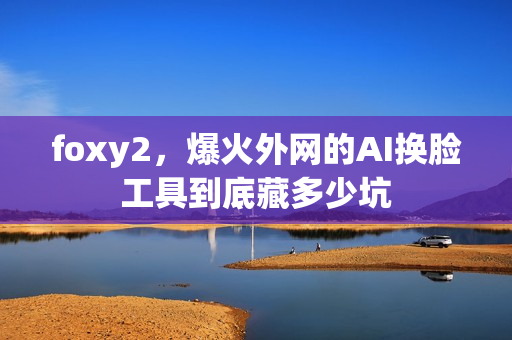 foxy2,爆火外网的AI换脸工具到底藏多少坑