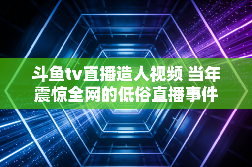 斗鱼tv直播造人视频 当年震惊全网的低俗直播事件