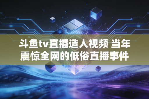 斗鱼tv直播造人视频 当年震惊全网的低俗直播事件