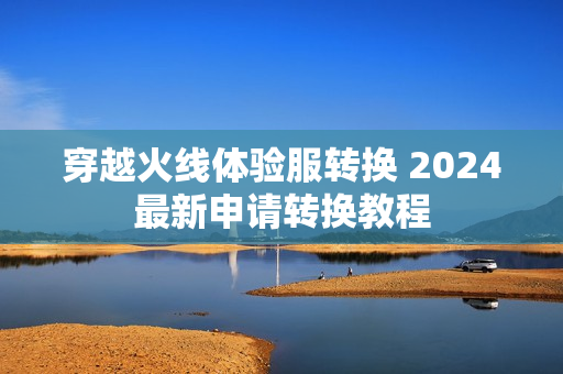 穿越火线体验服转换 2024最新申请转换教程